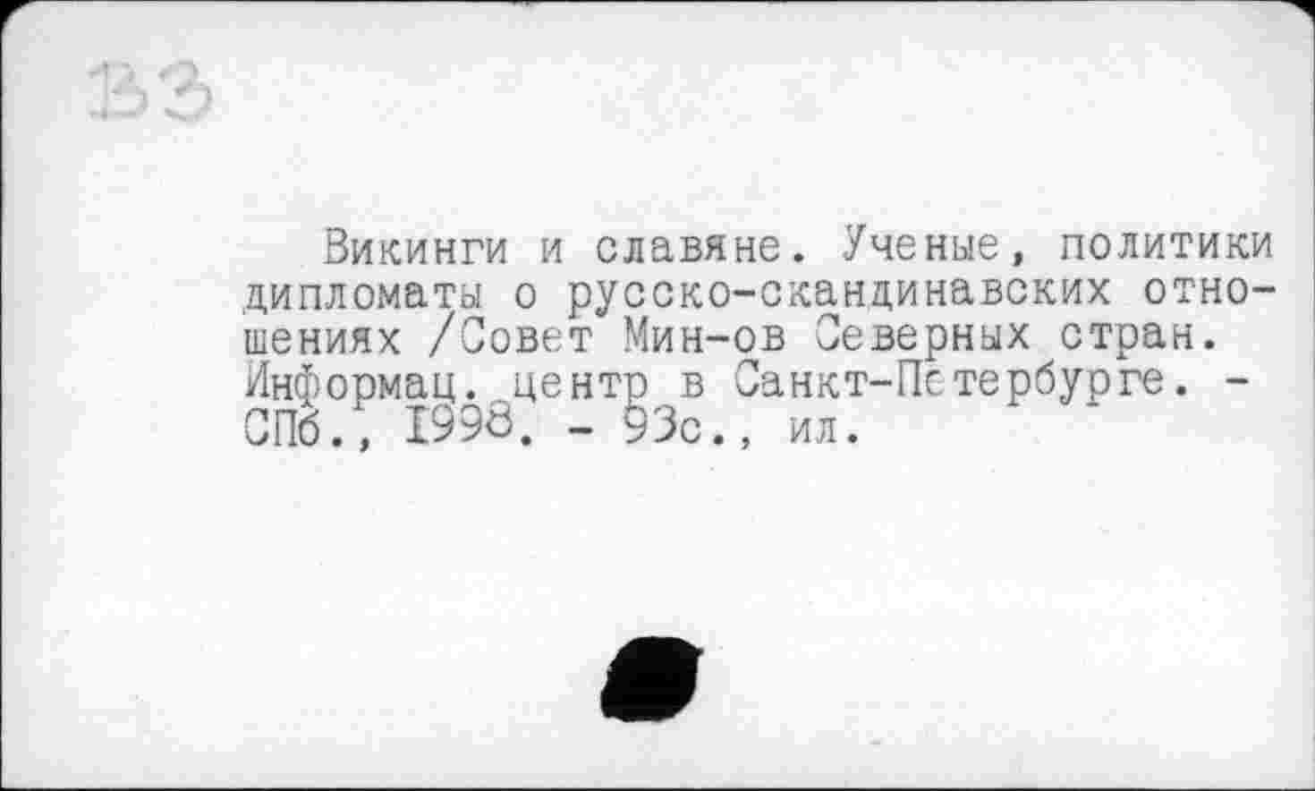 ﻿1
S3
Викинги и славяне. Ученые, политики
дипломаты о русско-скандинавских отношениях /Совет Мин-ов Северных стран. Информац. .^центр в Санкт-Петербурге. -СПб., I99Ô. - 93с., ил.